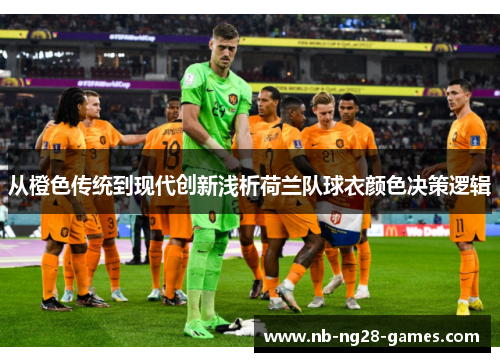 从橙色传统到现代创新浅析荷兰队球衣颜色决策逻辑 从橙色传统到现代创新浅析荷兰队球衣颜色决策逻辑