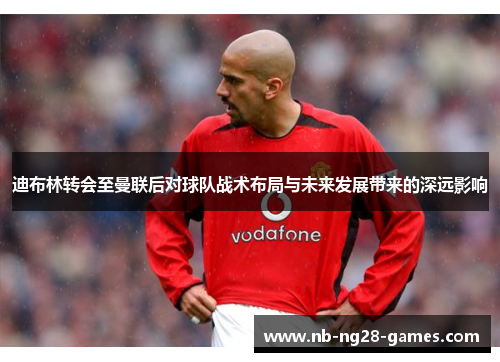 迪布林转会至曼联后对球队战术布局与未来发展带来的深远影响 迪布林转会至曼联后对球队战术布局与未来发展带来的深远影响