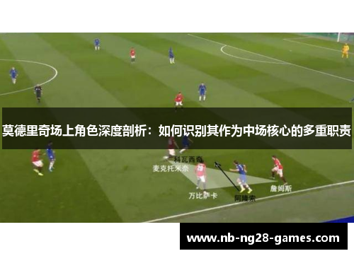 莫德里奇场上角色深度剖析:如何识别其作为中场核心的多重职责 莫德里奇场上角色深度剖析:如何识别其作为中场核心的多重职责