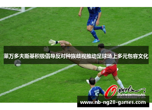 莱万多夫斯基积极倡导反对种族歧视推动足球场上多元包容文化 莱万多夫斯基积极倡导反对种族歧视推动足球场上多元包容文化